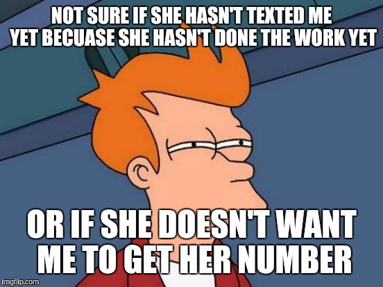 Futurama Fry | NOT SURE IF SHE HASN'T TEXTED ME YET BECUASE SHE HASN'T DONE THE WORK YET; OR IF SHE DOESN'T WANT ME TO GET HER NUMBER | image tagged in memes,futurama fry,AdviceAnimals | made w/ Imgflip meme maker