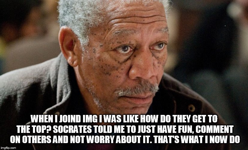 Morgan Freeman | WHEN I JOIND IMG I WAS LIKE HOW DO THEY GET TO THE TOP? SOCRATES TOLD ME TO JUST HAVE FUN, COMMENT ON OTHERS AND NOT WORRY ABOUT IT. THAT'S  | image tagged in morgan freeman | made w/ Imgflip meme maker