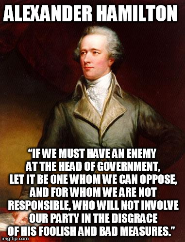By principle I will not actively affirm tyranny  | ALEXANDER HAMILTON; “IF WE MUST HAVE AN ENEMY AT THE HEAD OF GOVERNMENT, LET IT BE ONE WHOM WE CAN OPPOSE, AND FOR WHOM WE ARE NOT RESPONSIBLE, WHO WILL NOT INVOLVE OUR PARTY IN THE DISGRACE OF HIS FOOLISH AND BAD MEASURES.” | image tagged in alexander hamilton,trump 2016 | made w/ Imgflip meme maker
