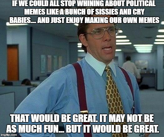 That Would Be Great Meme | IF WE COULD ALL STOP WHINING ABOUT POLITICAL MEMES LIKE A BUNCH OF SISSIES AND CRY BABIES.... AND JUST ENJOY MAKING OUR OWN MEMES; THAT WOULD BE GREAT. IT MAY NOT BE AS MUCH FUN... BUT IT WOULD BE GREAT. | image tagged in memes,that would be great | made w/ Imgflip meme maker