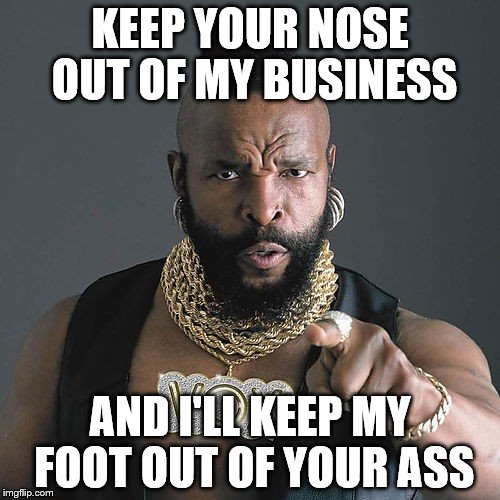 Deal? | KEEP YOUR NOSE OUT OF MY BUSINESS; AND I'LL KEEP MY FOOT OUT OF YOUR ASS | image tagged in memes,mr t pity the fool | made w/ Imgflip meme maker