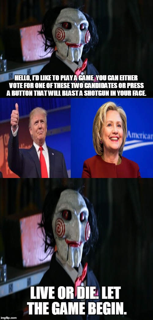 Oh Jigsaw, this is your cruelest game yet! | HELLO, I'D LIKE TO PLAY A GAME. YOU CAN EITHER VOTE FOR ONE OF THESE TWO CANDIDATES OR PRESS A BUTTON THAT WILL BLAST A SHOTGUN IN YOUR FACE. LIVE OR DIE. LET THE GAME BEGIN. | image tagged in memes,jigsaw,hillary clinton,donald trump,horror | made w/ Imgflip meme maker