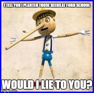 FRAUD AT FORD | I TELL YOU I PLANTED THOSE SEEDS AT FORD SCHOOL WOULD I LIE TO YOU? | image tagged in lies,garden,truth | made w/ Imgflip meme maker