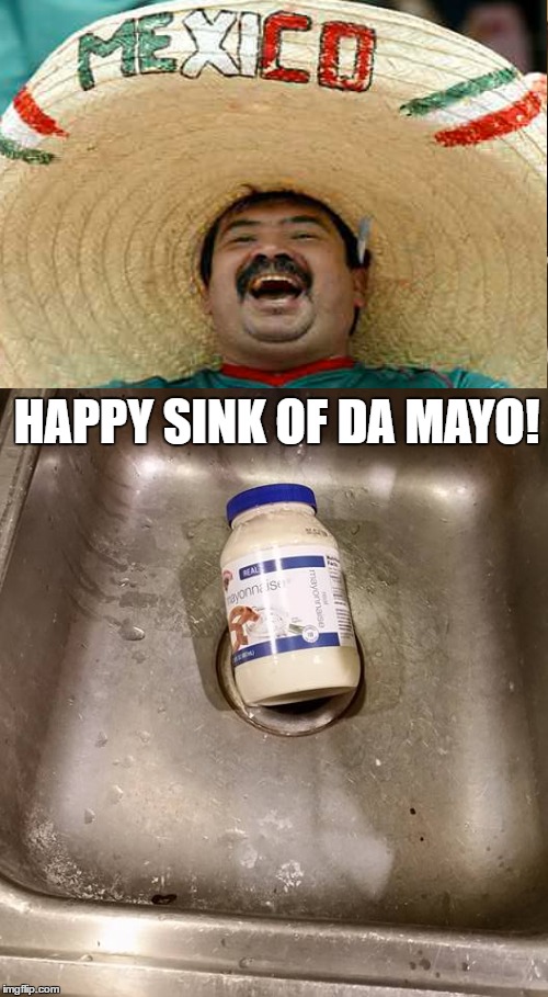 Happy Sink of Da Mayo. | HAPPY SINK OF DA MAYO! | image tagged in cinco de mayo,happy mexican,funny memes,memes | made w/ Imgflip meme maker