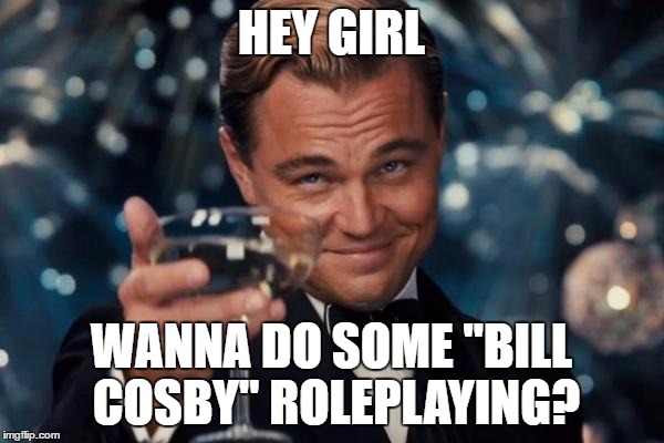 My idea of "advanced role-playing" with dem grills | HEY GIRL; WANNA DO SOME "BILL COSBY" ROLEPLAYING? | image tagged in memes,leonardo dicaprio cheers | made w/ Imgflip meme maker