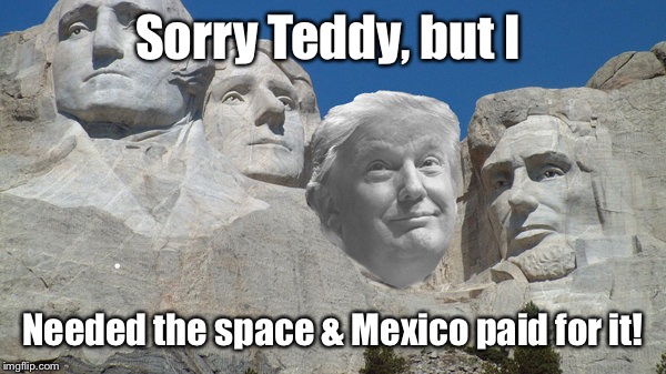 Teddy was Trumped by another New Yorker! | Sorry Teddy, but I; Needed the space & Mexico paid for it! | image tagged in meme,trump,mt rushmore,roosevelt | made w/ Imgflip meme maker