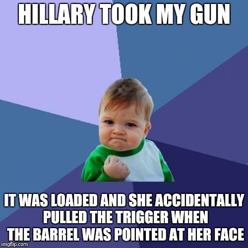 Success Kid Meme | HILLARY TOOK MY GUN IT WAS LOADED AND SHE ACCIDENTALLY PULLED THE TRIGGER WHEN THE BARREL WAS POINTED AT HER FACE | image tagged in memes,success kid | made w/ Imgflip meme maker