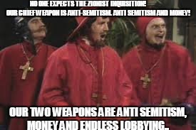 Zionist Inquisition | NO ONE EXPECTS THE ZIONIST INQUISITION!               OUR CHIEF WEAPON IS ANTI-SEMITISM. ANTI SEMITISM AND MONEY! OUR TWO WEAPONS ARE ANTI SEMITISM, MONEY AND ENDLESS LOBBYING.. | image tagged in israel,zionism,inquisition | made w/ Imgflip meme maker