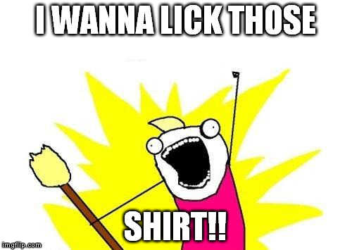 X All The Y Meme | I WANNA LICK THOSE SHIRT!! | image tagged in memes,x all the y | made w/ Imgflip meme maker