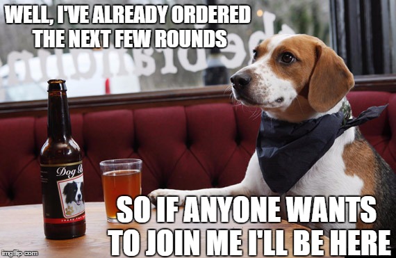 WELL, I'VE ALREADY ORDERED THE NEXT FEW ROUNDS SO IF ANYONE WANTS TO JOIN ME I'LL BE HERE | made w/ Imgflip meme maker