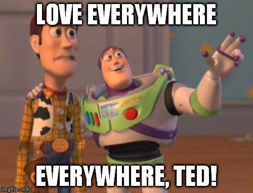 X, X Everywhere Meme | LOVE EVERYWHERE EVERYWHERE, TED! | image tagged in memes,x x everywhere | made w/ Imgflip meme maker