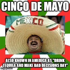 Sombrero man  | CINCO DE MAYO; ALSO KNOWN IN AMERICA AS "DRINK TEQUILA AND MAKE BAD DECISIONS DAY" | image tagged in sombrero man | made w/ Imgflip meme maker