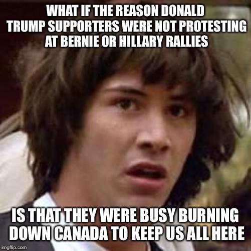 No mass migration to Canada for you | WHAT IF THE REASON DONALD TRUMP SUPPORTERS WERE NOT PROTESTING AT BERNIE OR HILLARY RALLIES; IS THAT THEY WERE BUSY BURNING DOWN CANADA TO KEEP US ALL HERE | image tagged in memes,conspiracy keanu,protesters,clinton,trump,sanders | made w/ Imgflip meme maker