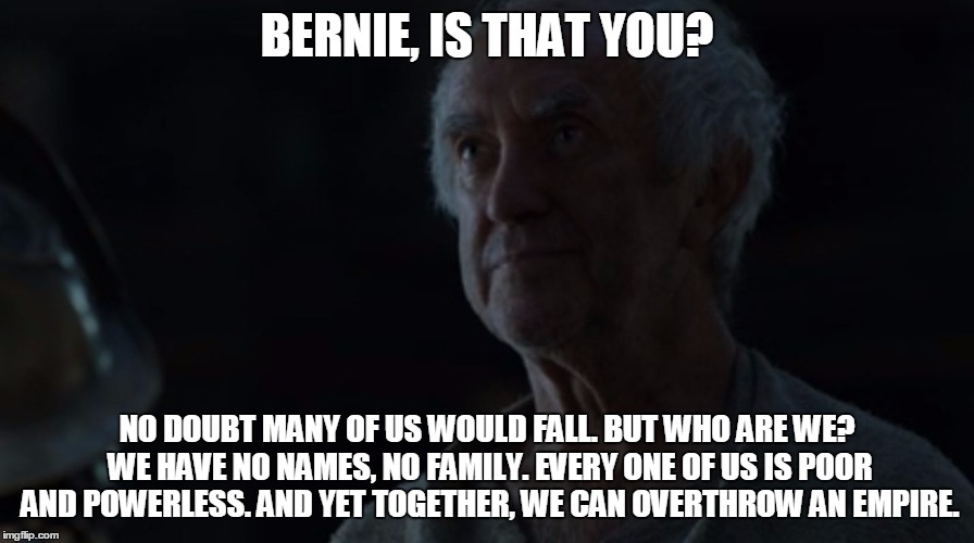 Bernie Sanders is the High Sparrow | BERNIE, IS THAT YOU? NO DOUBT MANY OF US WOULD FALL. BUT WHO ARE WE? WE HAVE NO NAMES, NO FAMILY. EVERY ONE OF US IS POOR AND POWERLESS. AND YET TOGETHER, WE CAN OVERTHROW AN EMPIRE. | image tagged in bernie sanders is the high sparrow | made w/ Imgflip meme maker