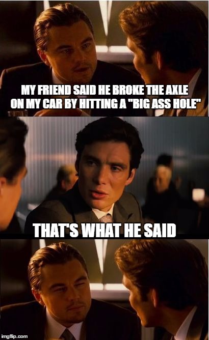 Inception | MY FRIEND SAID HE BROKE THE AXLE ON MY CAR BY HITTING A "BIG ASS HOLE"; THAT'S WHAT HE SAID | image tagged in memes,inception | made w/ Imgflip meme maker