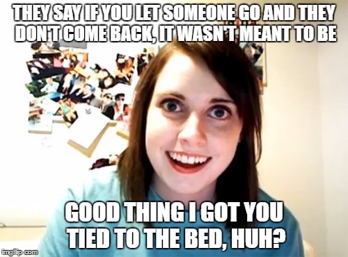Overly Attached Girlfriend | THEY SAY IF YOU LET SOMEONE GO AND THEY DON'T COME BACK, IT WASN'T MEANT TO BE; GOOD THING I GOT YOU TIED TO THE BED, HUH? | image tagged in memes,overly attached girlfriend | made w/ Imgflip meme maker