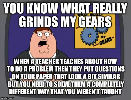 Peter Griffin News | YOU KNOW WHAT REALLY GRINDS MY GEARS; WHEN A TEACHER TEACHES ABOUT HOW TO DO A PROBLEM THEN THEY PUT QUESTIONS ON YOUR PAPER THAT LOOK A BIT SIMILAR BUT YOU NEED TO SOLVE THEM A COMPLETELY DIFFERENT WAY THAT YOU WEREN'T TAUGHT | image tagged in memes,peter griffin news | made w/ Imgflip meme maker