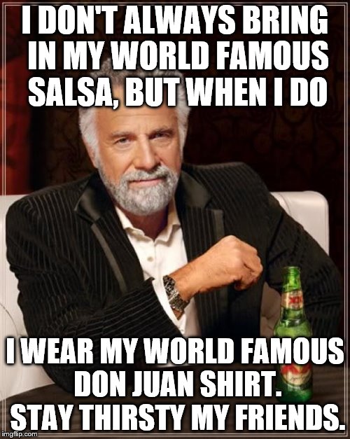 The Most Interesting Man In The World Meme | I DON'T ALWAYS BRING IN MY WORLD FAMOUS SALSA, BUT WHEN I DO; I WEAR MY WORLD FAMOUS DON JUAN SHIRT. STAY THIRSTY MY FRIENDS. | image tagged in memes,the most interesting man in the world | made w/ Imgflip meme maker