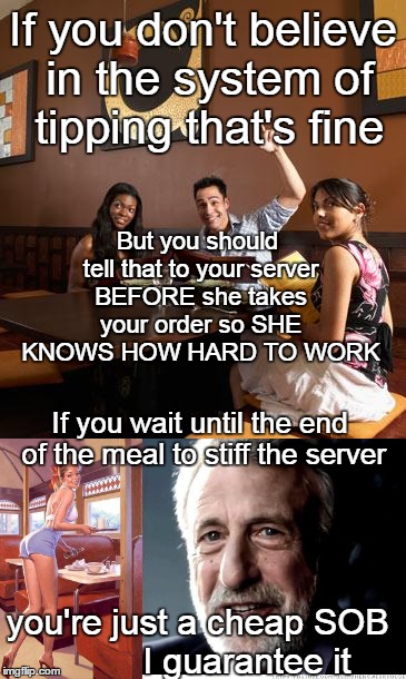 Tips for tipping in restaurants | If you don't believe in the system of tipping that's fine; But you should tell that to your server BEFORE she takes your order so SHE KNOWS HOW HARD TO WORK; If you wait until the end of the meal to stiff the server; you're just a cheap SOB          I guarantee it | image tagged in memes,i guarantee it,restaurant | made w/ Imgflip meme maker