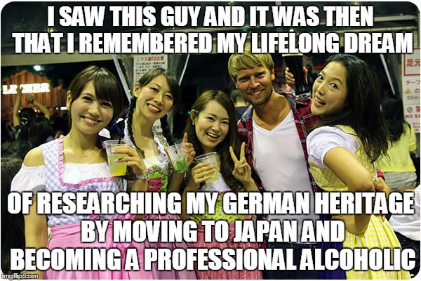 one dude luckier than I | I SAW THIS GUY AND IT WAS THEN THAT I REMEMBERED MY LIFELONG DREAM; OF RESEARCHING MY GERMAN HERITAGE BY MOVING TO JAPAN AND BECOMING A PROFESSIONAL ALCOHOLIC | image tagged in funny memes,meme,beer,women | made w/ Imgflip meme maker