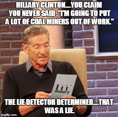 Maury Lie Detector | HILLARY CLINTON....YOU CLAIM YOU NEVER SAID ,"I'M GOING TO PUT A LOT OF COAL MINERS OUT OF WORK."; THE LIE DETECTOR DETERMINED....THAT WAS A LIE. | image tagged in memes,maury lie detector | made w/ Imgflip meme maker