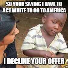 black kid be like ...
 | SO YOUR SAYING I HAVE TO ACT WHITE TO GO TO AMERICA; I DECLINE YOUR OFFER | image tagged in african boy | made w/ Imgflip meme maker