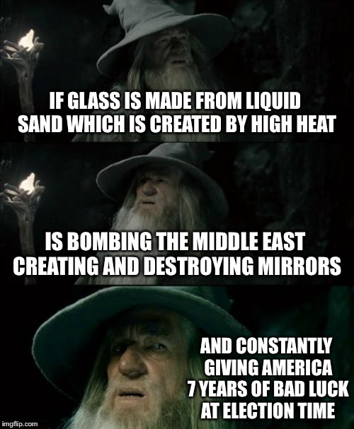 Confused Gandalf Meme | IF GLASS IS MADE FROM LIQUID SAND WHICH IS CREATED BY HIGH HEAT; IS BOMBING THE MIDDLE EAST CREATING AND DESTROYING MIRRORS; AND CONSTANTLY GIVING AMERICA 7 YEARS OF BAD LUCK AT ELECTION TIME | image tagged in memes,confused gandalf | made w/ Imgflip meme maker