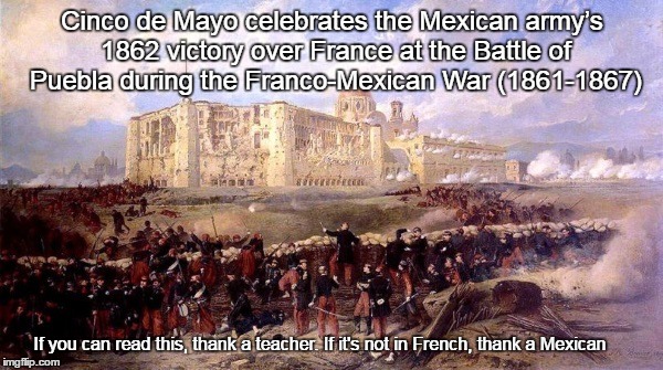 Cinco de Mayo | Cinco de Mayo celebrates the Mexican army’s 1862 victory over France at the Battle of Puebla during the Franco-Mexican War (1861-1867); If you can read this, thank a teacher. If it's not in French, thank a Mexican | image tagged in cinco de mayo,battle of puebla,mexican army defeats the french,thank a mexican | made w/ Imgflip meme maker