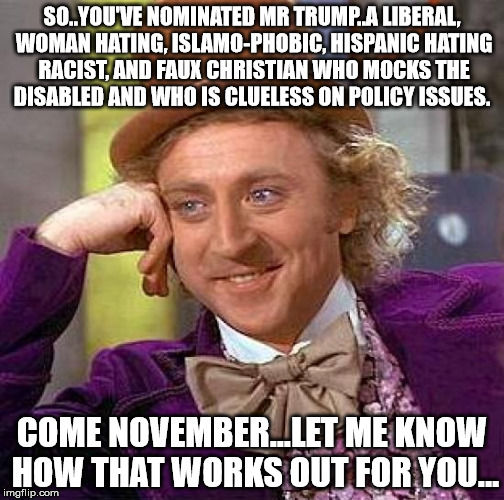 Creepy Condescending Wonka | SO..YOU'VE NOMINATED MR TRUMP..A LIBERAL, WOMAN HATING, ISLAMO-PHOBIC, HISPANIC HATING RACIST, AND FAUX CHRISTIAN WHO MOCKS THE DISABLED AND WHO IS CLUELESS ON POLICY ISSUES. COME NOVEMBER...LET ME KNOW HOW THAT WORKS OUT FOR YOU... | image tagged in trum repblican party voting democracy elections primarys | made w/ Imgflip meme maker