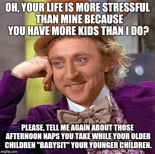 Creepy Condescending Wonka Meme | OH, YOUR LIFE IS MORE STRESSFUL  THAN MINE BECAUSE YOU HAVE MORE KIDS THAN I DO? PLEASE, TELL ME AGAIN ABOUT THOSE AFTERNOON NAPS YOU TAKE WHILE YOUR OLDER CHILDREN "BABYSIT" YOUR YOUNGER CHILDREN. | image tagged in memes,creepy condescending wonka | made w/ Imgflip meme maker