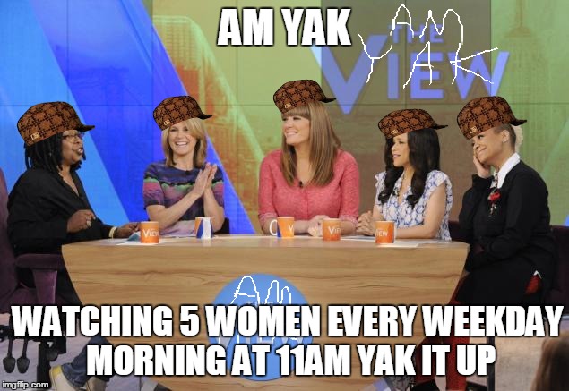 The show known as The View is actually called Am Yak | AM YAK; WATCHING 5 WOMEN EVERY WEEKDAY MORNING AT 11AM YAK IT UP | image tagged in the view,scumbag | made w/ Imgflip meme maker