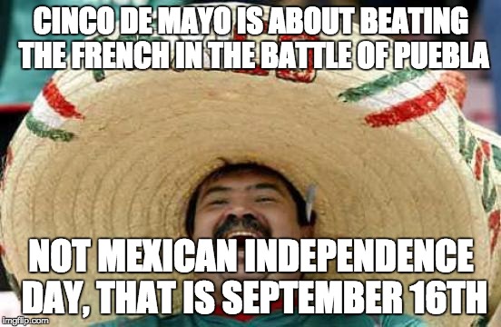 Happy Mexican | CINCO DE MAYO IS ABOUT BEATING THE FRENCH IN THE BATTLE OF PUEBLA; NOT MEXICAN INDEPENDENCE DAY, THAT IS SEPTEMBER 16TH | image tagged in happy mexican,AdviceAnimals | made w/ Imgflip meme maker