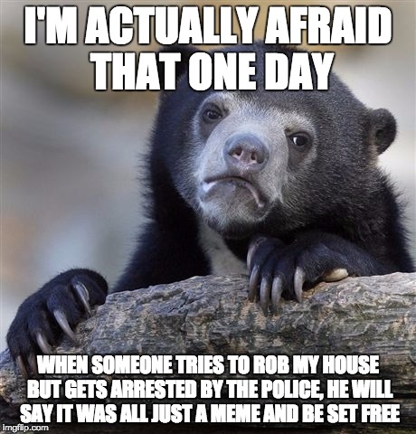Confession Bear Meme | I'M ACTUALLY AFRAID THAT ONE DAY; WHEN SOMEONE TRIES TO ROB MY HOUSE BUT GETS ARRESTED BY THE POLICE, HE WILL SAY IT WAS ALL JUST A MEME AND BE SET FREE | image tagged in memes,confession bear | made w/ Imgflip meme maker