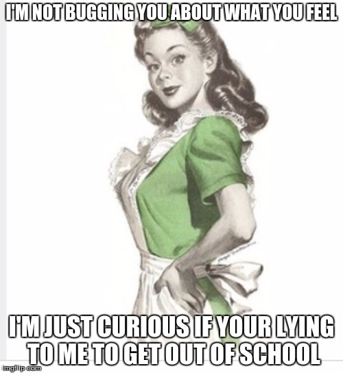 50's housewife | I'M NOT BUGGING YOU ABOUT WHAT YOU FEEL; I'M JUST CURIOUS IF YOUR LYING TO ME TO GET OUT OF SCHOOL | image tagged in 50's housewife | made w/ Imgflip meme maker