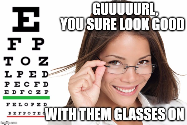 GUUUUURL,                      YOU SURE LOOK GOOD; WITH THEM GLASSES ON | image tagged in glasses | made w/ Imgflip meme maker