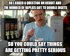 Kip Napoleon Dynamite | SO I ASKED A QUESTION ON REDDIT AND THE NUMBER OF REPLIES GOT TO DOUBLE DIGITS; SO YOU COULD SAY THINGS ARE GETTING PRETTY SERIOUS | image tagged in kip napoleon dynamite | made w/ Imgflip meme maker