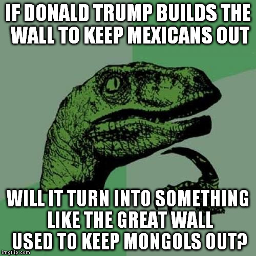 Moneyyyyyyy :) | IF DONALD TRUMP BUILDS THE WALL TO KEEP MEXICANS OUT; WILL IT TURN INTO SOMETHING LIKE THE GREAT WALL USED TO KEEP MONGOLS OUT? | image tagged in memes,philosoraptor,donald trump,china | made w/ Imgflip meme maker