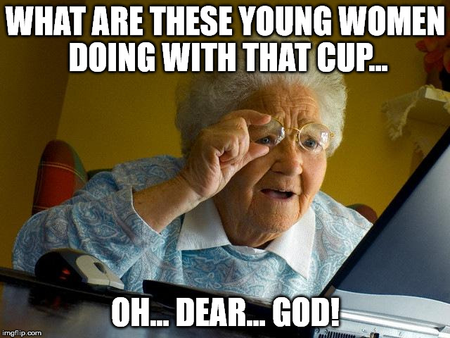 Grandma Finds The Internet Meme | WHAT ARE THESE YOUNG WOMEN DOING WITH THAT CUP... OH... DEAR... GOD! | image tagged in memes,grandma finds the internet | made w/ Imgflip meme maker