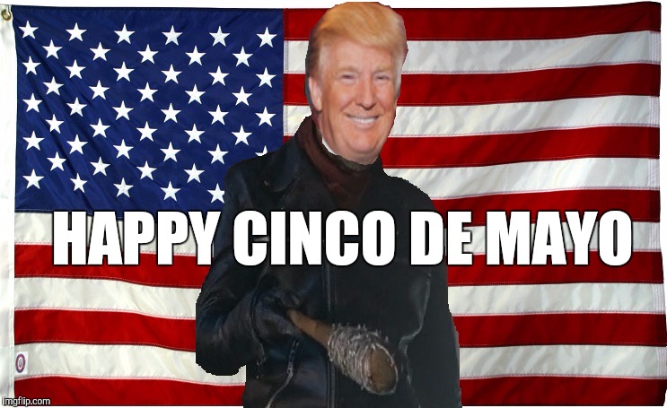 I Love Cinco De Mayo! | HAPPY CINCO DE MAYO | image tagged in vote for negan,donald trump,cinco de mayo,mexican,illegal immigration | made w/ Imgflip meme maker