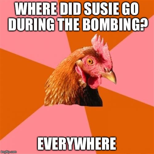 Anti Joke Chicken | WHERE DID SUSIE GO DURING THE BOMBING? EVERYWHERE | image tagged in memes,anti joke chicken | made w/ Imgflip meme maker