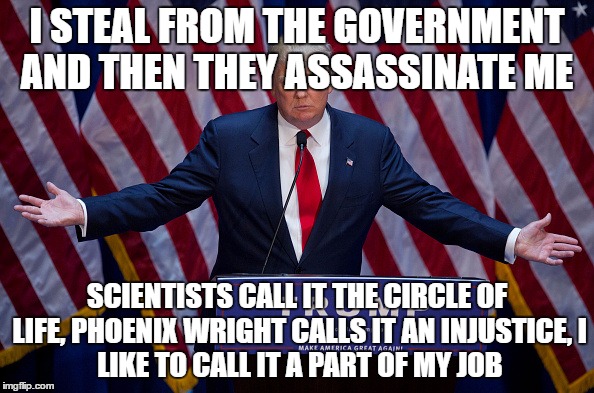 Donald Trump | I STEAL FROM THE GOVERNMENT AND THEN THEY ASSASSINATE ME; SCIENTISTS CALL IT THE CIRCLE OF LIFE,
PHOENIX WRIGHT CALLS IT AN INJUSTICE,
I LIKE TO CALL IT A PART OF MY JOB | image tagged in donald trump | made w/ Imgflip meme maker