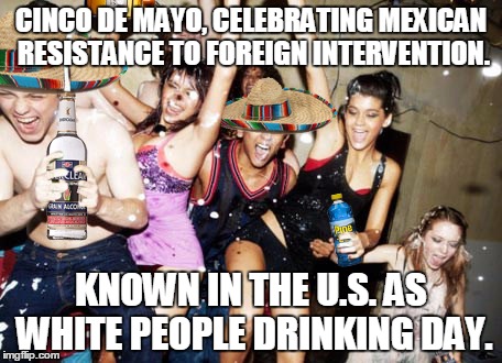 Cinco de Mayo | CINCO DE MAYO, CELEBRATING MEXICAN RESISTANCE TO FOREIGN INTERVENTION. KNOWN IN THE U.S. AS WHITE PEOPLE DRINKING DAY. | image tagged in cinco de mayo | made w/ Imgflip meme maker