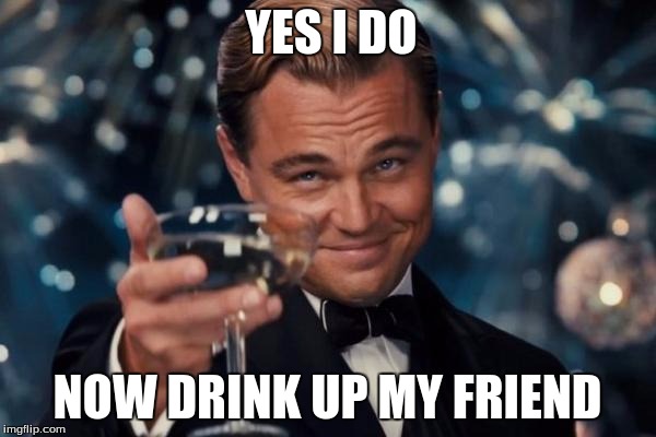 YES I DO NOW DRINK UP MY FRIEND | image tagged in memes,leonardo dicaprio cheers | made w/ Imgflip meme maker