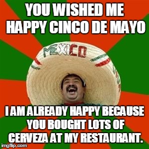 succesful mexican | YOU WISHED ME HAPPY CINCO DE MAYO; I AM ALREADY HAPPY BECAUSE YOU BOUGHT LOTS OF CERVEZA AT MY RESTAURANT. | image tagged in succesful mexican | made w/ Imgflip meme maker