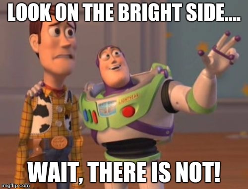 X, X Everywhere | LOOK ON THE BRIGHT SIDE.... WAIT, THERE IS NOT! | image tagged in memes,x x everywhere | made w/ Imgflip meme maker
