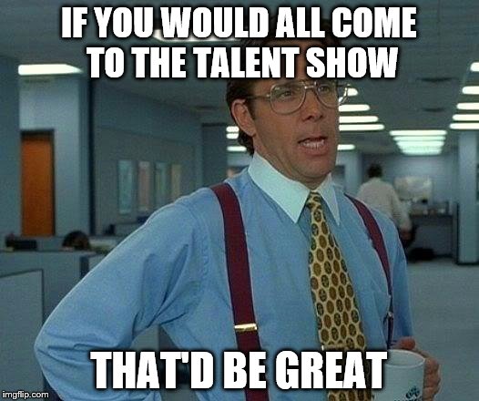 That Would Be Great Meme | IF YOU WOULD ALL COME TO THE TALENT SHOW; THAT'D BE GREAT | image tagged in memes,that would be great | made w/ Imgflip meme maker