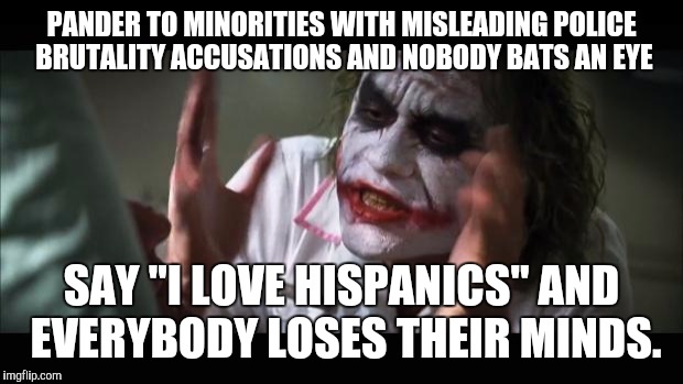 And everybody loses their minds | PANDER TO MINORITIES WITH MISLEADING POLICE BRUTALITY ACCUSATIONS AND NOBODY BATS AN EYE; SAY "I LOVE HISPANICS" AND EVERYBODY LOSES THEIR MINDS. | image tagged in memes,and everybody loses their minds | made w/ Imgflip meme maker