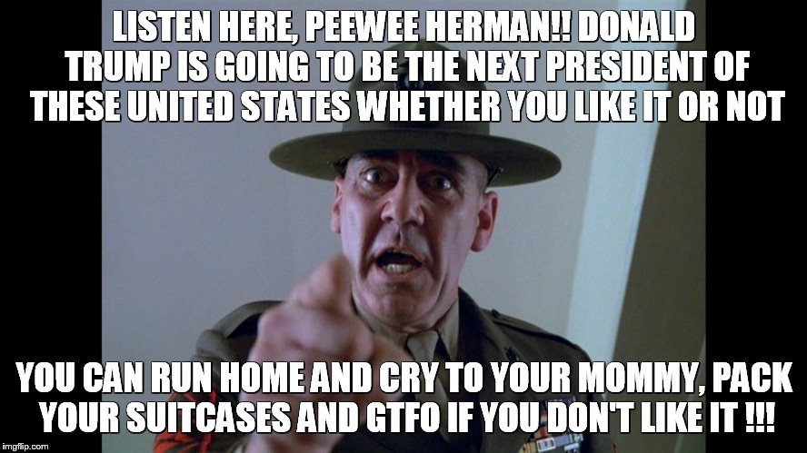 Sergeant Hartmann | LISTEN HERE, PEEWEE HERMAN!! DONALD TRUMP IS GOING TO BE THE NEXT PRESIDENT OF THESE UNITED STATES WHETHER YOU LIKE IT OR NOT; YOU CAN RUN HOME AND CRY TO YOUR MOMMY, PACK YOUR SUITCASES AND GTFO IF YOU DON'T LIKE IT !!! | image tagged in sergeant hartmann | made w/ Imgflip meme maker