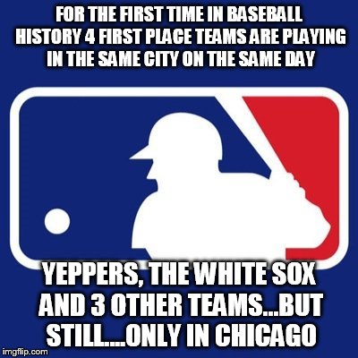 Major League Baseball | FOR THE FIRST TIME IN BASEBALL HISTORY 4 FIRST PLACE TEAMS ARE PLAYING IN THE SAME CITY ON THE SAME DAY; YEPPERS, THE WHITE SOX AND 3 OTHER TEAMS...BUT STILL....ONLY IN CHICAGO | image tagged in major league baseball | made w/ Imgflip meme maker