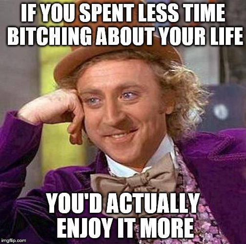 Focus on the positive | IF YOU SPENT LESS TIME BITCHING ABOUT YOUR LIFE; YOU'D ACTUALLY ENJOY IT MORE | image tagged in memes,creepy condescending wonka | made w/ Imgflip meme maker